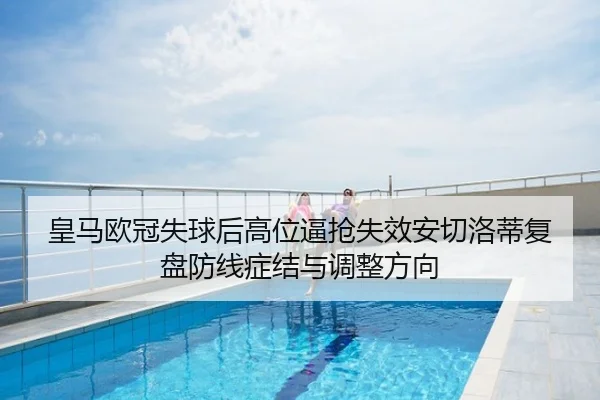 皇马欧冠失球后高位逼抢失效安切洛蒂复盘防线症结与调整方向