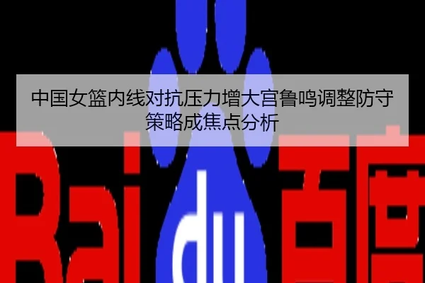 中国女篮内线对抗压力增大宫鲁鸣调整防守策略成焦点分析