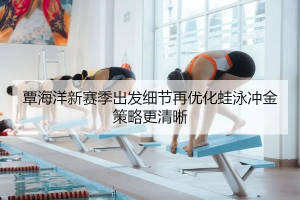 覃海洋新赛季出发细节再优化蛙泳冲金策略更清晰