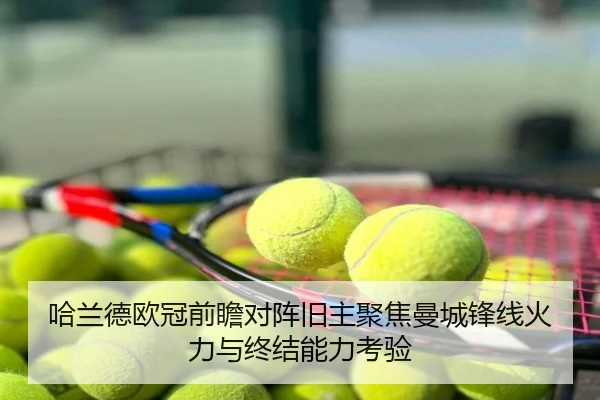 哈兰德欧冠前瞻对阵旧主聚焦曼城锋线火力与终结能力考验