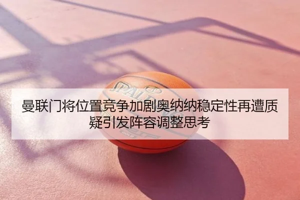 曼联门将位置竞争加剧奥纳纳稳定性再遭质疑引发阵容调整思考