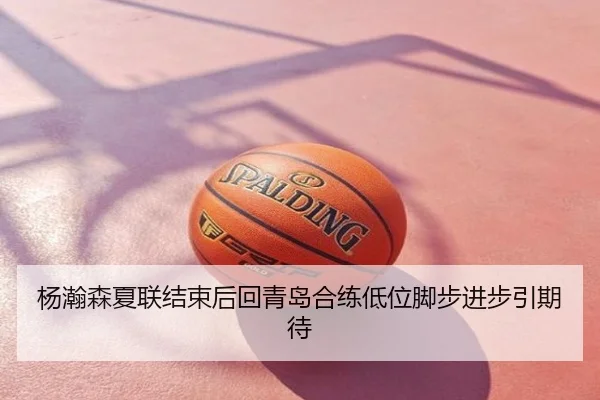 杨瀚森夏联结束后回青岛合练低位脚步进步引期待