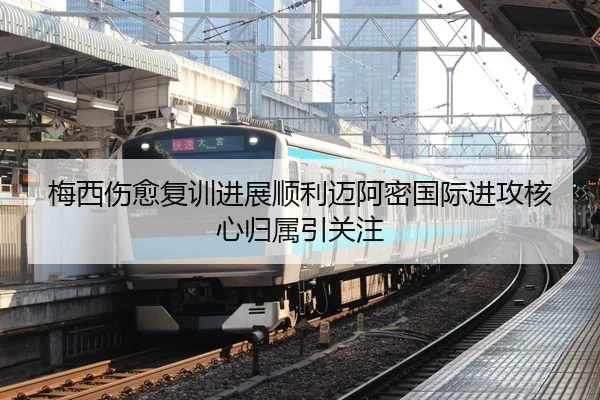 梅西伤愈复训进展顺利迈阿密国际进攻核心归属引关注
