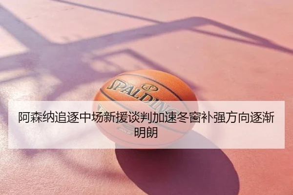 阿森纳追逐中场新援谈判加速冬窗补强方向逐渐明朗