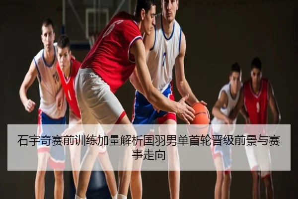 石宇奇赛前训练加量解析国羽男单首轮晋级前景与赛事走向