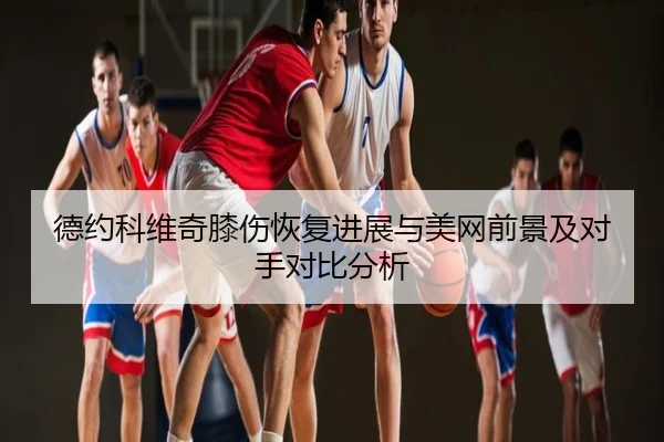 德约科维奇膝伤恢复进展与美网前景及对手对比分析