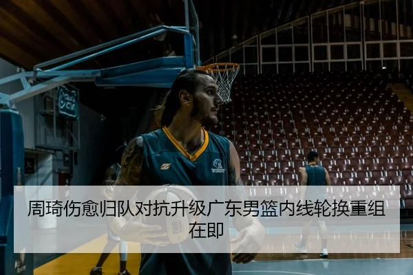 周琦伤愈归队对抗升级广东男篮内线轮换重组在即