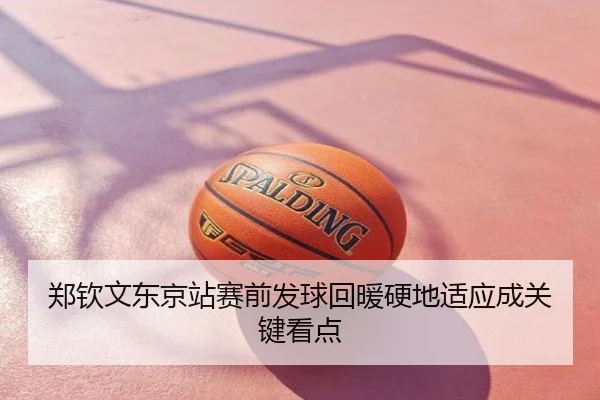 郑钦文东京站赛前发球回暖硬地适应成关键看点