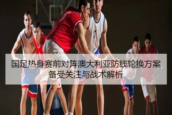 国足热身赛前对阵澳大利亚防线轮换方案备受关注与战术解析