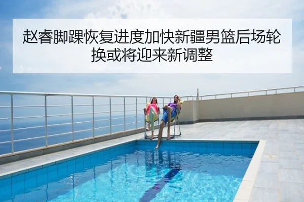 赵睿脚踝恢复进度加快新疆男篮后场轮换或将迎来新调整