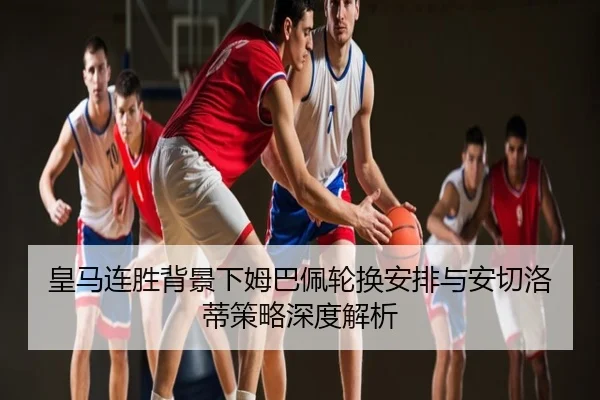 皇马连胜背景下姆巴佩轮换安排与安切洛蒂策略深度解析